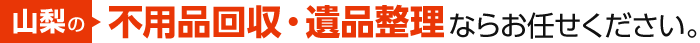 山梨の不用品回収・遺品整理ならお任せください。